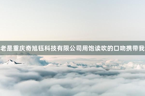 老是重庆奇旭钰科技有限公司用饱读吹的口吻携带我